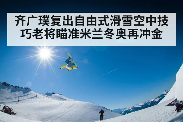 齐广璞复出自由式滑雪空中技巧老将瞄准米兰冬奥再冲金